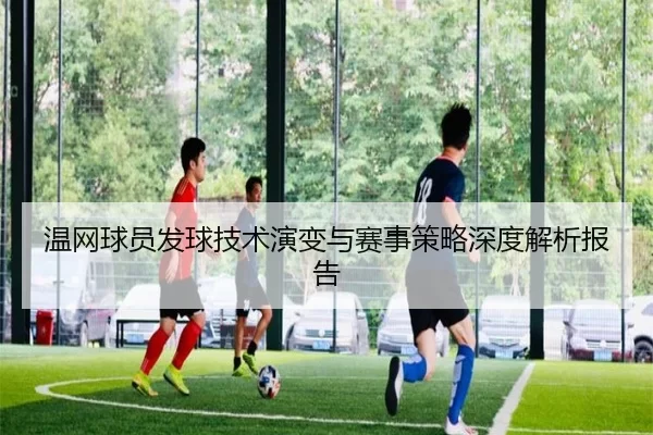温网球员发球技术演变与赛事策略深度解析报告